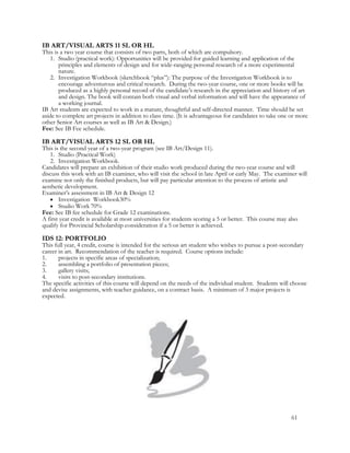 IB ART/VISUAL ARTS 11 SL OR HL
This is a two year course that consists of two parts, both of which are compulsory.
1. Studio (practical work): Opportunities will be provided for guided learning and application of the
principles and elements of design and for wide-ranging personal research of a more experimental
nature.
2. Investigation Workbook (sketchbook “plus”): The purpose of the Investigation Workbook is to
encourage adventurous and critical research. During the two-year course, one or more books will be
produced as a highly personal record of the candidate’s research in the appreciation and history of art
and design. The book will contain both visual and verbal information and will have the appearance of
a working journal.
IB Art students are expected to work in a mature, thoughtful and self-directed manner. Time should be set
aside to complete art projects in addition to class time. (It is advantageous for candidates to take one or more
other Senior Art courses as well as IB Art & Design.)
Fee: See IB Fee schedule.
IB ART/VISUAL ARTS 12 SL OR HL
This is the second year of a two-year program (see IB Art/Design 11).
1. Studio (Practical Work)
2. Investigation Workbook.
Candidates will prepare an exhibition of their studio work produced during the two-year course and will
discuss this work with an IB examiner, who will visit the school in late April or early May. The examiner will
examine not only the finished products, but will pay particular attention to the process of artistic and
aesthetic development.
Examiner’s assessment in IB Art & Design 12
 Investigation Workbook30%
 Studio Work 70%
Fee: See IB fee schedule for Grade 12 examinations.
A first year credit is available at most universities for students scoring a 5 or better. This course may also
qualify for Provincial Scholarship consideration if a 5 or better is achieved.
IDS 12: PORTFOLIO
This full year, 4 credit, course is intended for the serious art student who wishes to pursue a post-secondary
career in art. Recommendation of the teacher is required. Course options include:
1. projects in specific areas of specialization;
2. assembling a portfolio of presentation pieces;
3. gallery visits;
4. visits to post-secondary institutions.
The specific activities of this course will depend on the needs of the individual student. Students will choose
and devise assignments, with teacher guidance, on a contract basis. A minimum of 3 major projects is
expected.
61
 