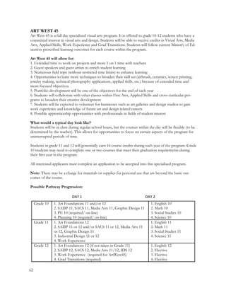 ART WEST 45
Art West 45 is a full day specialized visual arts program. It is offered to grade 10-12 students who have a
committed interest in visual arts and design. Students will be able to receive credits in Visual Arts, Media
Arts, Applied Skills, Work Experience and Grad Transitions. Students will follow current Ministry of Ed-
ucation prescribed learning outcomes for each course within the program.
Art West 45 will allow for:
1. Extended time to work on projects and more 1 on 1 time with teachers
2. Guest speakers and guest artists to enrich student learning
3. Numerous field trips (without restricted time limits) to enhance learning
4. Opportunities to learn more techniques to broaden their skill set (airbrush, ceramics, screen printing,
jewelry making, technical photography applications, applied skills, etc.) because of extended time and
more focused objectives.
5. Portfolio development will be one of the objectives for the end of each year
6. Students will collaborate with other classes within Fine Arts, Applied Skills and cross-curricular pro-
grams to broaden their creative development
7. Students will be expected to volunteer for businesses such as art galleries and design studios to gain
work experience and knowledge of future art and design related careers
8. Possible apprenticeship opportunities with professionals in fields of student interest
What would a typical day look like?
Students will be in class during regular school hours, but the courses within the day will be flexible (to be
determined by the teacher). This allows for opportunities to focus on certain aspects of the program for
uninterrupted periods of time.
Students in grade 11 and 12 will potentially earn 16 course credits during each year of the program. Grade
10 students may need to complete one or two courses that meet their graduation requirements during
their first year in the program.
All interested applicants must complete an application to be accepted into this specialized program.
Note: There may be a charge for materials or supplies for personal use that are beyond the basic out-
comes of the course.
Possible Pathway Progression:
DAY 1 DAY 2
Grade 10 1. Art Foundations 11 and/or 12
2. SADP 11, SACS 11, Media Arts 11, Graphic Design 11
3. PE 10 (required/ on-line)
4. Planning 10 (required/ on-line)
1. English 10
2. Math 10
3. Social Studies 10
4. Science 10
Grade 11 1. Art Foundations 12
2. SADP 11 or 12 and/or SACS 11 or 12, Media Arts 11
or 12, Graphic Design 11
3. Industrial Design 11 or 12
4. Work Experience
1. English 11
2. Math 11
3. Social Studies 11
4. Science 11
Grade 12 1. Art Foundations 12 (if not taken in Grade 11)
2. SADP 12, SACS 12, Media Arts 11/12, IDS 12
3. Work Experience (required for ArtWest45)
4. Grad Transitions (required)
1. English 12
2. Elective
3. Elective
4. Elective
62
 