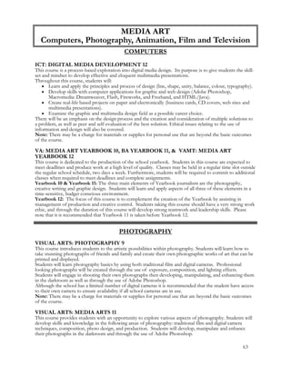 COMPUTERS
ICT: DIGITAL MEDIA DEVELOPMENT 12
This course is a process-based exploration into digital media design. Its purpose is to give students the skill-
set and mindset to develop effective and eloquent multimedia presentations.
Throughout this course, students will:
 Learn and apply the principles and process of design (line, shape, unity, balance, colour, typography).
 Develop skills with computer applications for graphic and web design (Adobe Photoshop,
Macromedia: Dreamweaver, Flash, Fireworks, and Freehand, and HTML/Java).
 Create real-life based projects on paper and electronically (business cards, CD covers, web sites and
multimedia presentations).
 Examine the graphic and multimedia design field as a possible career choice.
There will be an emphasis on the design process and the creation and consideration of multiple solutions to
a problem, as well as peer and self-evaluation of the best solution. Ethical issues relating to the use of
information and design will also be covered.
Note: There may be a charge for materials or supplies for personal use that are beyond the basic outcomes
of the course.
VA: MEDIA ART YEARBOOK 10, BA YEARBOOK 11, & VAMT: MEDIA ART
YEARBOOK 12
This course is dedicated to the production of the school yearbook. Students in this course are expected to
meet deadlines and produce work at a high level of quality. Classes may be held in a regular time slot outside
the regular school schedule, two days a week. Furthermore, students will be required to commit to additional
classes when required to meet deadlines and complete assignments.
Yearbook 10 & Yearbook 11: The three main elements of Yearbook journalism are the photography,
creative writing and graphic design. Students will learn and apply aspects of all three of these elements in a
time-sensitive, budget conscious environment.
Yearbook 12: The focus of this course is to complement the creation of the Yearbook by assisting in
management of production and creative control. Students taking this course should have a very strong work
ethic, and through the duration of this course will develop strong teamwork and leadership skills. Please
note that it is recommended that Yearbook 11 is taken before Yearbook 12.
PHOTOGRAPHY
VISUAL ARTS: PHOTOGRAPHY 9
This course introduces students to the artistic possibilities within photography. Students will learn how to
take stunning photographs of friends and family and create their own photographic works of art that can be
printed and displayed.
Students will learn photography basics by using both traditional film and digital cameras. Professional
looking photographs will be created through the use of exposure, composition, and lighting effects.
Students will engage in shooting their own photographs then developing, manipulating, and enhancing them
in the darkroom as well as through the use of Adobe Photoshop.
Although the school has a limited number of digital cameras it is recommended that the student have access
to their own camera to ensure availability if all school cameras are in use.
Note: There may be a charge for materials or supplies for personal use that are beyond the basic outcomes
of the course.
VISUAL ARTS: MEDIA ARTS 11
This course provides students with an opportunity to explore various aspects of photography. Students will
develop skills and knowledge in the following areas of photography: traditional film and digital camera
techniques, composition, photo design, and production. Students will develop, manipulate and enhance
their photographs in the darkroom and through the use of Adobe Photoshop.
MEDIA ART
Computers, Photography, Animation, Film and Television
63
 