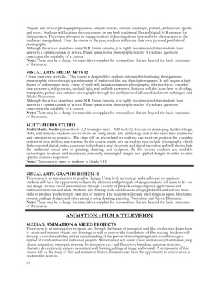 Projects will include photographing various subjects: nature, animals, landscape, portrait, architecture, sports,
and more. Students will be given the opportunity to use both traditional film and digital SLR cameras for
their projects. The course also aims to engage students in learning about how and why photographs in the
media are manipulated. Over the course of the year, students will create their own personal portfolio of
photographs.
Although the school does have some SLR 35mm cameras, it is highly recommended that students have
access to a camera outside of school. Please speak to the photography teacher if you have questions
concerning the suitability of a camera.
Note: There may be a charge for materials or supplies for personal use that are beyond the basic outcomes
of the course.
VISUAL ARTS: MEDIA ARTS 12
Create your own portfolio. This course is designed for students interested in furthering their personal
photographic vision through a combination of traditional film and digital photography. It will require a high
degree of independent work. Areas of study will include composite photography, selective focus, extended
time exposures, self-portraits, artificial light, and multiple exposures. Students will also learn how to develop,
manipulate, perfect and enhance photographs through the application of advanced darkroom techniques and
Adobe Photoshop.
Although the school does have some SLR 35mm cameras, it is highly recommended that students have
access to a camera outside of school. Please speak to the photography teacher if you have questions
concerning the suitability of a camera.
Note: There may be a charge for materials or supplies for personal use that are beyond the basic outcomes
of the course.
MULTI-MEDIA STUDIO
Multi-Media Studio (afterschool - 2.5 hours per week - 3:15 to 5:45), focuses on developing the knowledge,
skills, and attitudes students use to create art using media arts technology and at the same time traditional
and convention art practices. The class will be afterschool so students can work on projects for extended
periods of time without interruption. In this course, media arts technology may include photography – both
darkroom and digital, video, computer technologies, and electronic and digital recording and will also include
the traditional visual arts of painting, drawing, and sculpture. In this course students use available
technologies to create and manipulate personally meaningful images and applied designs in order to elicit
specific audience responses.
Note: This course is open to students in Grade 9-12
VISUAL ARTS: GRAPHIC DESIGN 11
This course is an introduction to graphic Design. Using both technology and traditional art mediums
students will have the opportunity to learn the elements and principals of design students will learn to lay-out
and design creative visual presentations through a variety of projects using computer applications and
traditional materials and tools. Students will develop skills used to solve design problems and will use these
skills to produce works in their own area of interest. The students will create such things as logos, brochures,
posters, package designs and other projects using drawing, painting, Photoshop and Adobe Illustrator.
Note: There may be a charge for materials or supplies for personal use that are beyond the basic outcomes
of the course.
ANIMATION - FILM & TELEVISION
MEDIA 9: ANIMATION & VIDEO PROJECTS
This course is an introduction to media arts through the basics of animation and film production. Learn how
to create and animate objects and drawings as well as explore the foundations of film making. Students will
develop a visual vocabulary and an understanding of the power of moving images and sound through a
myriad of collaborative and individual projects. Skills learned will cover classic animation (cel animation, stop
-frame animation, zoetropes, drawing for animation etc.) and film (story boarding, narrative structure,
character development, camera movement and framing, editing of image and sound). A component of this
course will be the study of film and animation history. Students may have the opportunity to screen work at
student film festivals.
64
 