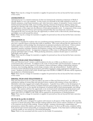 Note: There may be a charge for materials or supplies for personal use that are beyond the basic outcomes
of the course.
ANIMATION 11
Animation Level 1 is a natural continuum of what was learned in the animation component of Media 9
(though Media 9 is not a pre-requisite). In this course you will build on the skills required to create cel
(drawn) animation, cstop-frame animation, and other innovative aspects of animation. Course content will
include practical animation skills, story-boarding, drawing, character development, lighting, timing and
spacing, key drawing, walk cycles, filming, sound and computer editing etc. In this course students will have
the opportunity to have input into the direction of their personal project work. A component of this course
will be studying animation history and reviewing animated films that can inform the coursework.
Throughout the year, you may also have the opportunity to submit work to film festivals, attend field trips,
and display your work around the school.
Note: There may be a charge for materials or supplies for personal use that are beyond the basic outcomes
of the course.
ANIMATION 12
This course is intended for students who are considering pursuing animation at the post secondary level, or
who have a specific desire to develop their skills in animation. This course will provide the opportunity for
further experience and knowledge base development in animation production and history. Course content
will include a focus on classic animation and personal skill in the areas of stop-motion animation, cel
animation, narrative technique, character development, writing, story boarding, timing, filming, lighting,
editing, and animation history. An important component of this course is self-directed where students will
propose individual topics of study. While producing animations, students should expect to work both
individually and in groups.
Note: There may be a charge for materials or supplies for personal use that are beyond the basic outcomes
of the course.
DRAMA: FILM AND TELEVISION 11
Film and Television Level 1 creates a solid foundation for the use of film as an effective tool to
communicate ideas and stories. In addition to the study of relevant films and documentaries, students will
be introduced to the various aspects of the industry: camera techniques, editing, scriptwriting, narrative
structure, story-boarding, lighting, sound, design, costume, make-up and production. Students will be
involved in both individual and group projects and will be required to work cooperatively throughout the
course. Students involved in this course should expect that EXTRA-CURRICULAR time will be required in
the production of finished projects.
Note: There may be a charge for materials or supplies for personal use that are beyond the basic outcomes
of the course.
DRAMA: FILM AND TELEVISION 12
Film and Television Level 2 is a full year follow-up course to Film and Television Level 1. In addition to
studying the making of certain films and television shows, students will continue to hone their skills as
filmmakers with more engaged and complex film projects. A specific focus will be on the development of
the conceptual basis for film creation as students find new and exciting ways to communicate their ideas. A
second emphasis wil be on the specific development of technical skills in both cinematography and editing
of films. The students will have the opportunity to be involved in both individual and group projects and
will be required to work cooperatively throughout the course. Students involved in this course should
expect that EXTA-CURRICULAR TIME will be required for the production of finished projects.
Note: There may be a charge for materials or supplies for personal use that are beyond the basic outcomes
of the course.
IB FILM SL & HL 11 AND 12
This two-year IB course is designed for students with interests in all aspects of film. Students will study film
sequences in detail and analyze films and film-making traditions from various cultures. Students are expected
to be creatively involved in film-making. Projects include: creating a documentary, scriptwriting, oral
presentations, written film analysis, and various other film project. As this is an IB course, evaluation will be
both internal and external and possibly an examination will be required. If the final mark is sufficiently high,
it will also qualify as one section for a Provincial Scholarship.
Note: There is a fee associated with this course for the Grade 12 examinations.
65
 