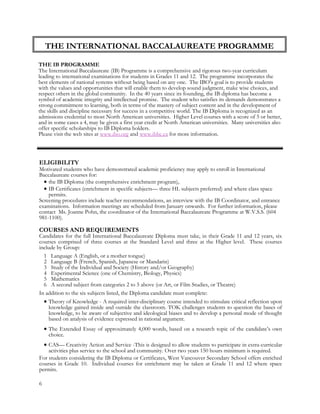 THE INTERNATIONAL BACCALAUREATE PROGRAMME
THE IB PROGRAMME
The International Baccalaureate (IB) Programme is a comprehensive and rigorous two-year curriculum
leading to international examinations for students in Grades 11 and 12. The programme incorporates the
best elements of national systems without being based on any one. The IBO’s goal is to provide students
with the values and opportunities that will enable them to develop sound judgment, make wise choices, and
respect others in the global community. In the 40 years since its founding, the IB diploma has become a
symbol of academic integrity and intellectual promise. The student who satisfies its demands demonstrates a
strong commitment to learning, both in terms of the mastery of subject content and in the development of
ELIGIBILITY
Motivated students who have demonstrated academic proficiency may apply to enroll in International
Baccalaureate courses for:
 the IB Diploma (the comprehensive enrichment program),
 IB Certificates (enrichment in specific subjects— three HL subjects preferred) and where class space
permits.
Screening procedures include teacher recommendations, an interview with the IB Coordinator, and entrance
examinations. Information meetings are scheduled from January onwards. For further information, please
contact Ms. Joanne Pohn, the coordinator of the International Baccalaureate Programme at W.V.S.S. (604
981-1100).
COURSES AND REQUIREMENTS
Candidates for the full International Baccalaureate Diploma must take, in their Grade 11 and 12 years, six
courses comprised of three courses at the Standard Level and three at the Higher level. These courses
include by Group:
1 Language A (English, or a mother tongue)
2 Language B (French, Spanish, Japanese or Mandarin)
3 Study of the Individual and Society (History and/or Geography)
4 Experimental Science (one of Chemistry, Biology, Physics)
5 Mathematics
6 A second subject from categories 2 to 5 above (or Art, or Film Studies, or Theatre)
In addition to the six subjects listed, the Diploma candidate must complete:
 Theory of Knowledge - A required inter-disciplinary course intended to stimulate critical reflection upon
knowledge gained inside and outside the classroom. TOK challenges students to question the bases of
knowledge, to be aware of subjective and ideological biases and to develop a personal mode of thought
based on analysis of evidence expressed in rational argument.
 The Extended Essay of approximately 4,000 words, based on a research topic of the candidate’s own
choice.
 CAS— Creativity Action and Service -This is designed to allow students to participate in extra-curricular
activities plus service to the school and community. Over two years 150 hours minimum is required.
For students considering the IB Diploma or Certificates, West Vancouver Secondary School offers enriched
courses in Grade 10. Individual courses for enrichment may be taken at Grade 11 and 12 where space
permits.
the skills and discipline necessary for success in a competitive world. The IB Diploma is recognized as an
admissions credential to most North American universities. Higher Level courses with a score of 5 or better,
and in some cases a 4, may be given a first year credit at North American universities. Many universities also
offer specific scholarships to IB Diploma holders.
Please visit the web sites at www.ibo.org and www.ibbc.ca for more information.
6
 