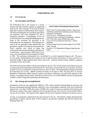 Parkersburg Site

PARKERSBURG SITE

1.0

SITE SUMMARY

1.1

Site Description and Mission

The Parkersburg Site is the location of a former
LONG-TERM STEWARDSHIP HIGHLIGHTS
uranium mill and currently contains an engineered
disposal cell. The six-hectare (15-acre) site is located
Major Long-Term Stewardship Activities - disposal cell
eight miles southwest of Parkersburg, West Virginia.
monitoring; groundwater monitoring; access restrictions;
The land surrounding the site is primarily agricultural
inspections; maintenance
and industrial, with some residential use, and is
Total Site Area- 6.06 hectares (15 acres)
moderately populated. Contamination of the site
Estimated Volume of Residual Contaminants- disposal
resulted from previous mining and milling operations.
cell 15,300 cubic meters (20,000 cubic yards)
Some of the zirconium ore processed at the
Long-Term Stewardship Start-End Years- 1983-in
Parkersburg Site was radioactive. The initial process
perpetuity
Average Annual Long-Term Stewardship Cost FY 2000used at the site generated waste material that was
pyrophoric (capable of causing fires and explosions).
2006- $16,400
Landlord- U.S. Department of Energy, Grand Junction
Waste materials were stored in drums that
Office
subsequently deteriorated and leaked, resulting in soil
contamination. Approximately 3,000 drums of ore,
waste, and contaminated soil were disposed of offsite
in 1968. The remaining contamination was consolidated in an onsite engineered disposal cell. The grasscovered, gently sloping disposal cell occupies an area of approximately five hectares (12 acres) and rises to a
maximum height of approximately three meters (nine feet). American Metals Climax (AMAX) completed
remediation of the site in 1983.
The DOE Grand Junction Office is the present landlord at the site. The current mission for the Parkersburg Site
is maintaining and monitoring the onsite disposal cell. The historic mission of the site was to produce zirconium
metal for use in the construction of nuclear reactors for the U.S. Navy. The Carborundum Company developed
the Parkersburg site in 1957. AMAX assumed ownership of the plant in 1967, becoming the U.S. Nuclear
Regulatory Commission (NRC) licensee to process and possess radioactive ores and waste materials at this
location. According to the provisions of the Nuclear Waste Policy Act of 1982 (NWPA), the site was transferred
to DOE in 1994 for long-term monitoring and maintenance.

1.2

Site Cleanup and Accomplishments

Remediation ofthe site was completed by AMAX in 1983, which consisted of demolishing site structures and
burying contaminated structural materials, radioactive soils, and pyrophoric materials in the onsite engineered
disposal cell. Less than 15,300 cubic meters (20,000 cubic yards) of waste are contained in the disposal cell.
The precise volume of the waste is unknown since the design drawings of the cell were not provided to DOE at
the time of site transfer. The disposal cell is capped with clay and revegetated with grasses to prevent erosion.
To date, no groundwater contamination has been detected at the site. Groundwater samples determined that
groundwater complies with the State of West Virginia's groundwater standards and with the Federal Safe
Drinking Water Act.

West Virginia

3

 