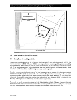 National Defense Authorization Act (NDAA) Long-Term Steardship Report
@ GroundWater Monitoring Well To Parkersburg (-7 miles) :,.
0 0.1 0.2
Miles
Parkersburg Site
2.0 SITE·WIDE LONG·TERM STEWARDSHIP
2.1 Long-Term Stewardship Activities
Long-term stewardship activities at the Parkersburg Site began in 1983, prior to the site's transfer to DOE. The
site was transferred to DOE 1994, and DOE is now responsible for conducting all long-term stewardship
activities at the site. A two-meter (six-foot) tall locked fence surrounds the site, controlling access to the disposal
cell. To prevent human exposure to the buried waste, no drilling or other intrusive activities are allowed on the
property, except for installation of additional groundwater monitoring wells.
Boundary monuments define the six corners of the legal boundary ofthe site property. Warning signs are placed
at intervals along the security fence around the site perimeter. Six groundwater monitoring wells are located
around the perimeter of the stabilization mound and inside the security fence. A total of six wells are located
in the north (three wells), west-central, south-central, and northeast parts of the site. DOE's responsibility for
the safety and integrity of the Parkersburg site will continue in perpetuity.
Site records are kept in permanent storage at the DOE Grand Junction Office in Colorado. The types of records
maintained include site characterization data, remedial action design information, the radiological assessment,
long-term monitoring plans, annual inspection reports, and current and historic monitoring data.
West Virginia 4
 