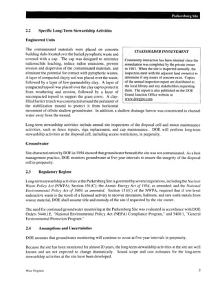 2.2 Specific Long-Term Stewardship Activities
Engineered Units
The contaminated materials were placed on concrete
building slabs located over the buried pyrophoric waste and
covered with a cap. The cap was designed to minimize
radionuclide leaching, reduce radon emissions, prevent
erosion and dispersion of the contaminated materials, and
eliminate the potential for contact with pyrophoric wastes.
A layer ofcompacted clayey soil was placed over the waste,
followed by a layer of low-permeability clay. A layer of
compacted topsoil was placed over the clay cap to protect it
from weathering and erosion, followed by a layer of
uncompacted topsoil to support the grass cover. A clay-
filled barrier trench was constructed around the perimeter of
the stabilization mound to protect it from horizontal
Parkersburg Site
STAKEHOWER INVOLVEMENT
Community interaction has been minimal since the
remediation was completed by the private owner
in 1983. When the site is inspected annually, the
inspectors meet with the adjacent land owner(s) to
determine if any issues of concern exist. Copies
of the annual inspection report are distributed to
the local library and any stakeholders requesting
them. The report is also published on the DOE
Grand Junction Office website at
www.doegjpo.com.
movement of offsite shallow groundwater. In addition, a shallow drainage furrow was constructed to channel
water away from the mound.
Long-term stewardship activities include annual site inspections of the disposal cell and minor maintenance
activities, such as fence repairs, sign replacement, and cap maintenance. DOE will perform long-term
stewardship activities at the disposal cell, including access restrictions, in perpetuity.
Groundwater
Site characterization by DOE in 1994 showed that groundwater beneath the site was not contaminated. As a best
management practice, DOE monitors groundwater at five-year intervals to ensure the integrity of the disposal
cell in perpetuity.
2.3 Regulatory Regime
Long-term stewardship activities at the Parkersburg Site is governed by several regulations, including the Nuclear
Waste Policy Act (NWPA), Section 151(C); the Atomic Energy Act of 1954, as amended; and the National
Environmental Policy Act of 1969, as amended. Section 151(C) of the NWPA, required that if low-level
radioactive waste is the result of a licensed activity to recover zirconium, hafnium, and rare earth metals from
source material, DOE shall assume title and custody of the site if requested by the site owner.
The need for continued groundwater monitoring at the Parkersburg Site was evaluated in accordance with DOE
Orders 5440.1E, "National Environmental Policy Act (NEPA) Compliance Program," and 5400.1, "General
Environmental Protection Program."
2.4 Assumptions and Uncertainties
DOE assumes that groundwater monitoring will continue to occur at five-year intervals in perpetuity.
Because the site has been monitored for almost 20 years, the long-term stewardship activities at the site are well
known and are not expected to change dramatically. Sound scope and cost estimates for the long-term
stewardship activities at the site have been developed.
West Virginia 5
 