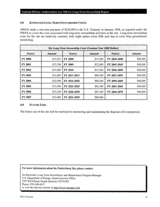 National Defense Authorization Act (NDAA) Long-Term Stewardship Report
3.0 ESTIMATED LONG-TERM STEWARDSHIP COSTS
AMAX made a one-time payment of $230,000 to the U.S. Treasury in January 1994, as required under the
NWPA to cover the costs associated with long-term stewardship activities at the site. Long-term stewardship
costs for the site are relatively constant, with slight spikes every fifth year due to costs from groundwater
monitoring.
Site Long-Term Stewardship Costs (Constant Year 2000 Dollars)
Year(s) Amount Year(s) Amount
' ~
Year(s) Amount
FY 2000 $15,923 FY2008 $15,300 FY 2036-2040 $88,000
FY2001 $15,700 FY 2009 $22,900 FY 2041-2045 $88,000
FY 2002 $15,400 FY 2010 $15,300 FY 2046-2050 $88,000
FY 2003 $14,800 FY 2011-2015 $80,300 FY 2051-2055 $88,000
FY 2004 $22,500 FY 2016-2020 $80,200 FY 2056-2060 $88,000
FY 2005 $15,300 FY 2021-2025 $82,300 FY 2061-2065 $88,000
FY 2006 $15,100 FY 2026-2030 $87,100 FY 2066-2070 $88,000
FY 2007 $15,400 FY 2031-2035 $88,000
4.0 FUTURE USES
The future use of the site will be restricted to monitoring and maintaining the disposal cell in perpetuity.
For more information about the Parkersburg Site, please contact:
Art Kleinrath, Long-Term Surveillance and Maintenance Program Manager
U.S. Department of Energy, Grand Junction Office
2597 B3/4 Road, Grand Junction, CO 81503
Phone: 970-248-6037
or visit the Internet website at http://www.doegjpo.com
West Virginia 6
 
