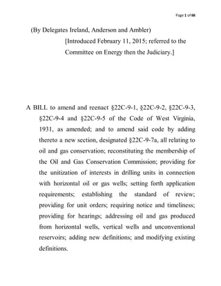 Page 1 of 66
(By Delegates Ireland, Anderson and Ambler)
[Introduced February 11, 2015; referred to the
Committee on Energy then the Judiciary.]
A BILL to amend and reenact §22C-9-1, §22C-9-2, §22C-9-3,
§22C-9-4 and §22C-9-5 of the Code of West Virginia,
1931, as amended; and to amend said code by adding
thereto a new section, designated §22C-9-7a, all relating to
oil and gas conservation; reconstituting the membership of
the Oil and Gas Conservation Commission; providing for
the unitization of interests in drilling units in connection
with horizontal oil or gas wells; setting forth application
requirements; establishing the standard of review;
providing for unit orders; requiring notice and timeliness;
providing for hearings; addressing oil and gas produced
from horizontal wells, vertical wells and unconventional
reservoirs; adding new definitions; and modifying existing
definitions.
 