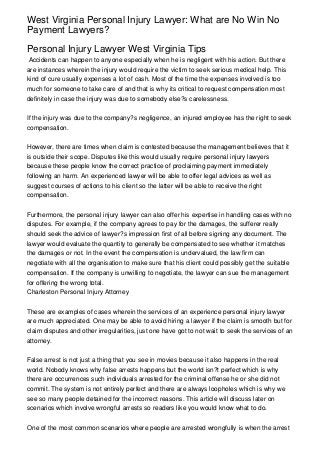 West Virginia Personal Injury Lawyer: What are No Win No
Payment Lawyers?
Personal Injury Lawyer West Virginia Tips
Accidents can happen to anyone especially when he is negligent with his action. But there
are instances wherein the injury would require the victim to seek serious medical help. This
kind of cure usually expenses a lot of cash. Most of the time the expenses involved is too
much for someone to take care of and that is why its critical to request compensation most
definitely in case the injury was due to somebody else?s carelessness.
If the injury was due to the company?s negligence, an injured employee has the right to seek
compensation.
However, there are times when claim is contested because the management believes that it
is outside their scope. Disputes like this would usually require personal injury lawyers
because these people know the correct practice of proclaiming payment immediately
following an harm. An experienced lawyer will be able to offer legal advices as well as
suggest courses of actions to his client so the latter will be able to receive the right
compensation.
Furthermore, the personal injury lawyer can also offer his expertise in handling cases with no
disputes. For example, if the company agrees to pay for the damages, the sufferer really
should seek the advice of lawyer?s impression first of all before signing any document. The
lawyer would evaluate the quantity to generally be compensated to see whether it matches
the damages or not. In the event the compensation is undervalued, the law firm can
negotiate with all the organisation to make sure that his client could possibly get the suitable
compensation. If the company is unwilling to negotiate, the lawyer can sue the management
for offering the wrong total.
Charleston Personal Injury Attorney
These are examples of cases wherein the services of an experience personal injury lawyer
are much appreciated. One may be able to avoid hiring a lawyer if the claim is smooth but for
claim disputes and other irregularities, just one have got to not wait to seek the services of an
attorney.
False arrest is not just a thing that you see in movies because it also happens in the real
world. Nobody knows why false arrests happens but the world isn?t perfect which is why
there are occurrences such individuals arrested for the criminal offense he or she did not
commit. The system is not entirely perfect and there are always loopholes which is why we
see so many people detained for the incorrect reasons. This article will discuss later on
scenarios which involve wrongful arrests so readers like you would know what to do.
One of the most common scenarios where people are arrested wrongfully is when the arrest
 