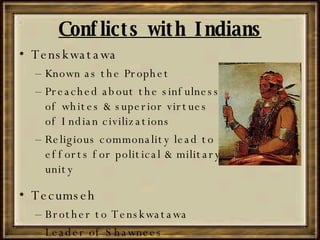 Conflicts with Indians Tenskwatawa Known as the Prophet Preached about the sinfulness of whites & superior virtues of Indian civilizations Religious commonality lead to efforts for political & military unity Tecumseh Brother to Tenskwatawa Leader of Shawnees 