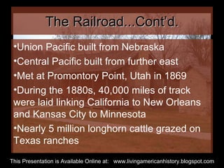 The Railroad...Cont’d. Union Pacific built from Nebraska Central Pacific built from further east Met at Promontory Point, Utah in 1869 During the 1880s, 40,000 miles of track were laid linking California to New Orleans and Kansas City to Minnesota Nearly 5 million longhorn cattle grazed on Texas ranches  This Presentation is Available Online at:  www.livingamericanhistory.blogspot.com 