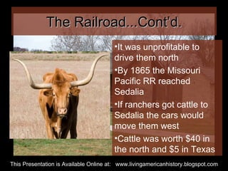 The Railroad...Cont’d. It was unprofitable to drive them north By 1865 the Missouri Pacific RR reached Sedalia If ranchers got cattle to Sedalia the cars would move them west Cattle was worth $40 in the north and $5 in Texas This Presentation is Available Online at:  www.livingamericanhistory.blogspot.com 