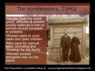 The Homesteaders...Cont’d. Gender Role -the tasks (jobs), attitudes & actions society believes a man or women should complete or possess Women were to cook, clean and raise children Men were for manual labor, providing and “thinking” for the family Women worked alongside men on the plains This Presentation is Available Online at:  www.livingamericanhistory.blogspot.com 