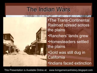The Indian Wars The Trans-Continental Railroad spread across the plains Ranchers’ lands grew Homesteaders settled the plains Gold was still dug in California Indians faced extinction This Presentation is Available Online at:  www.livingamericanhistory.blogspot.com 
