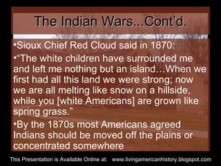 The Indian Wars...Cont’d. Sioux Chief Red Cloud said in 1870: “ The white children have surrounded me and left me nothing but an island…When we first had all this land we were strong; now we are all melting like snow on a hillside, while you [white Americans] are grown like spring grass.” By the 1870s most Americans agreed Indians should be moved off the plains or concentrated somewhere  This Presentation is Available Online at:  www.livingamericanhistory.blogspot.com 