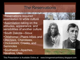 The Reservations Reservations required assimilation to white culture Assimilation -taking on the attitudes, appearance, and  sensibilities of another culture South Dakota—Sioux Oklahoma—Plains tribes and Choctaws, Cherokees, Chickasaws, Creeks, and Seminoles Southwest—Apaches, Navahos, Utes This Presentation is Available Online at:  www.livingamericanhistory.blogspot.com 