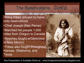 The Reservations…Cont’d. Many tribes refused to move onto reservations Chief Joseph (Nez Perce) Marched his people 1,500 miles from Oregon to Canada Apaches fought w/Geronimo in New Mexico Tribes also fought throughout Kansas, Oklahoma, and Texas This Presentation is Available Online at:  www.livingamericanhistory.blogspot.com 