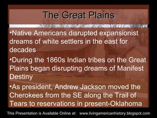 The Great Plains Native Americans disrupted expansionist dreams of white settlers in the east for decades During the 1860s Indian tribes on the Great Plains began disrupting dreams of Manifest Destiny As president, Andrew Jackson moved the Cherokees from the SE along the Trail of Tears to reservations in present-Oklahoma This Presentation is Available Online at:  www.livingamericanhistory.blogspot.com 