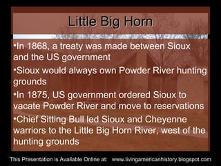 Little Big Horn In 1868, a treaty was made between Sioux and the US government Sioux would always own Powder River hunting grounds In 1875, US government ordered Sioux to vacate Powder River and move to reservations Chief Sitting Bull led Sioux and Cheyenne warriors to the Little Big Horn River, west of the hunting grounds  This Presentation is Available Online at:  www.livingamericanhistory.blogspot.com 