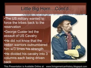 Little Big Horn…Cont’d. The US military wanted to force the tribes back to the reservation George Custer led the assault of US Cavalry He did not know that the Indian warriors outnumbered him w/3 times his strength He divided his cavalry into 3 columns each being driven back This Presentation is Available Online at:  www.livingamericanhistory.blogspot.com 