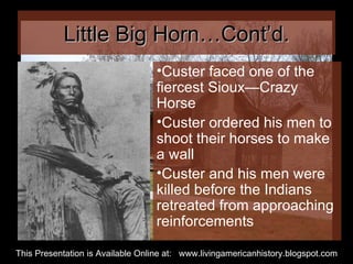 Little Big Horn…Cont’d. Custer faced one of the fiercest Sioux—Crazy Horse Custer ordered his men to shoot their horses to make a wall Custer and his men were killed before the Indians retreated from approaching reinforcements This Presentation is Available Online at:  www.livingamericanhistory.blogspot.com 
