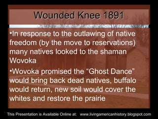 Wounded Knee 1891 In response to the outlawing of native freedom (by the move to reservations) many natives looked to the shaman Wovoka Wovoka promised the “Ghost Dance” would bring back dead natives, buffalo would return, new soil would cover the whites and restore the prairie  This Presentation is Available Online at:  www.livingamericanhistory.blogspot.com 