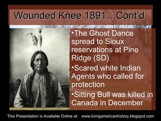 Wounded Knee 1891…Cont’d. The Ghost Dance spread to Sioux reservations at Pine Ridge (SD) Scared white Indian Agents who called for protection Sitting Bull was killed in Canada in December  This Presentation is Available Online at:  www.livingamericanhistory.blogspot.com 