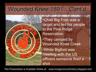 Wounded Knee 1891…Cont’d. Chief Big Foot was a target and led his people to the Pine Ridge Reservation They camped by Wounded Knee Creek While Bigfoot was meeting with the US officers someone fired a shot This Presentation is Available Online at:  www.livingamericanhistory.blogspot.com 
