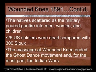 Wounded Knee 1891…Cont’d. The natives scattered as the military poured gunfire into men, women, and children 25 US soldiers were dead compared with 300 Sioux The massacre at Wounded Knee ended the Ghost Dance movement and, for the most part, the Indian Wars  This Presentation is Available Online at:  www.livingamericanhistory.blogspot.com 