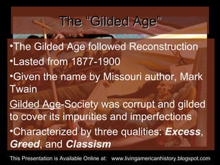 The “Gilded Age” The Gilded Age followed Reconstruction  Lasted from 1877-1900 Given the name by Missouri author, Mark Twain Gilded Age -Society was corrupt and gilded to cover its impurities and imperfections Characterized by three qualities:  Excess ,  Greed , and  Classism This Presentation is Available Online at:  www.livingamericanhistory.blogspot.com 