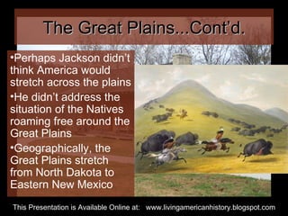 The Great Plains...Cont’d. Perhaps Jackson didn’t think America would stretch across the plains He didn’t address the situation of the Natives roaming free around the Great Plains Geographically, the Great Plains stretch from North Dakota to Eastern New Mexico This Presentation is Available Online at:  www.livingamericanhistory.blogspot.com 
