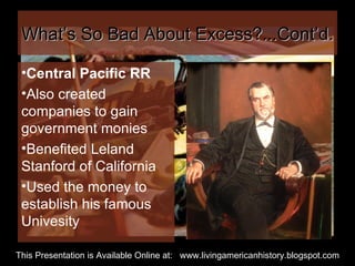 What’s So Bad About Excess?...Cont’d. Central Pacific RR Also created companies to gain government monies Benefited Leland Stanford of California Used the money to establish his famous Univesity This Presentation is Available Online at:  www.livingamericanhistory.blogspot.com 