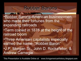 Robber Barons Robber Barons -American businessmen who made their fortunes from the expanding railroads Term coined in 1878 at the height of the railroad boom Three American capitalists especially earned the name: “Robber Baron” J.P. Morgan Sr., John D. Rockefeller, & Andrew Carnegie  This Presentation is Available Online at:  www.livingamericanhistory.blogspot.com 