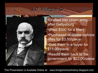 J.P. Morgan Sr.  Drafted into Union army after Gettysburg  (Paid $300 for a filler) Purchased obsolete carbine rifles for $3.50/piece Sold them to a buyer for $11.00/piece Resold them back to the government for $22.00/piece This Presentation is Available Online at:  www.livingamericanhistory.blogspot.com 