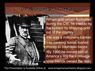 J.P. Morgan Sr....Cont’d. When gold prices fluctuated during the CW, he tried to rig the system by shipping gold out of the country He was a millionaire banker His banking house loaned money to countless banks By 1900 he owned half of America’s RR track mileage (His friends owned the rest) This Presentation is Available Online at:  www.livingamericanhistory.blogspot.com 