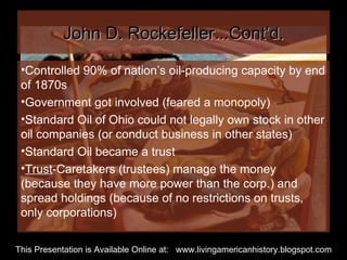 John D. Rockefeller...Cont’d. Controlled 90% of nation’s oil-producing capacity by end of 1870s Government got involved (feared a monopoly) Standard Oil of Ohio could not legally own stock in other oil companies (or conduct business in other states) Standard Oil became a trust Trust -Caretakers (trustees) manage the money (because they have more power than the corp.) and spread holdings (because of no restrictions on trusts, only corporations) This Presentation is Available Online at:  www.livingamericanhistory.blogspot.com 