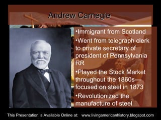 Andrew Carnegie  Immigrant from Scotland Went from telegraph clerk to private secretary of president of Pennsylvania RR Played the Stock Market throughout the 1860s—focused on steel in 1873 Revolutionized the manufacture of steel This Presentation is Available Online at:  www.livingamericanhistory.blogspot.com 