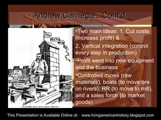Andrew Carnegie...Cont’d. Two main ideas: 1. Cut costs (increase profit) &  2. Vertical integration (control every step in production) Profit went into new equipment and the business Controlled mines (raw materials), boats (to move ore on rivers), RR (to move to mill), and a sales force (to market goods) This Presentation is Available Online at:  www.livingamericanhistory.blogspot.com 