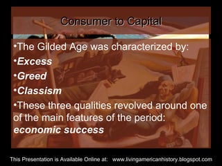 Consumer to Capital The Gilded Age was characterized by: Excess Greed Classism These three qualities revolved around one of the main features of the period:  economic success This Presentation is Available Online at:  www.livingamericanhistory.blogspot.com 