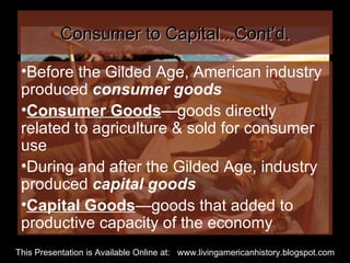 Consumer to Capital...Cont’d. Before the Gilded Age, American industry produced  consumer goods Consumer Goods —goods directly related to agriculture & sold for consumer use During and after the Gilded Age, industry produced  capital goods Capital Goods —goods that added to productive capacity of the economy This Presentation is Available Online at:  www.livingamericanhistory.blogspot.com 