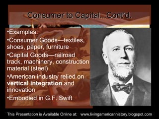 Consumer to Capital...Cont’d. Examples: Consumer Goods—textiles, shoes, paper, furniture Capital Goods—railroad track, machinery, construction material (steel) American industry relied on  vertical integration  and innovation  Embodied in G.F. Swift This Presentation is Available Online at:  www.livingamericanhistory.blogspot.com 