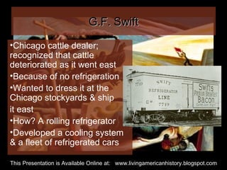 G.F. Swift Chicago cattle dealer; recognized that cattle deteriorated as it went east  Because of no refrigeration Wanted to dress it at the Chicago stockyards & ship it east How? A rolling refrigerator Developed a cooling system & a fleet of refrigerated cars This Presentation is Available Online at:  www.livingamericanhistory.blogspot.com 