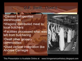 G.F. Swift...Cont’d. Created refrigerated warehouses Wagons distributed meat to local butchers Facilities processed what was left from butchering Dealt other grocery commodities Used vertical integration like Andrew Carnegie This Presentation is Available Online at:  www.livingamericanhistory.blogspot.com 