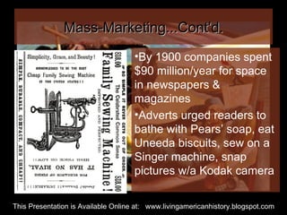 Mass-Marketing...Cont’d. By 1900 companies spent  $90 million/year for space in newspapers & magazines Adverts urged readers to bathe with Pears’ soap, eat Uneeda biscuits, sew on a Singer machine, snap pictures w/a Kodak camera This Presentation is Available Online at:  www.livingamericanhistory.blogspot.com 