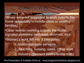 Women to Work...Cont’d. Wives were not supposed to work outside the home (especially in middle-class or wealthy families)  Older women working outside the home signaled problems (widowed, divorced, etc) Women’s work fell into 3 categories: -1. Maids/domestic servants -2. Teaching, nursing, sales, office work -3. Industry (garment trades/textile mills) This Presentation is Available Online at:  www.livingamericanhistory.blogspot.com 