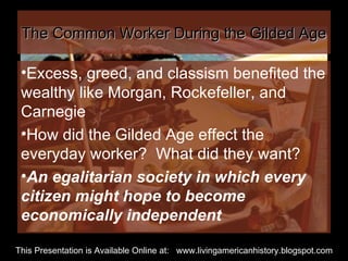 The Common Worker During the Gilded Age Excess, greed, and classism benefited the wealthy like Morgan, Rockefeller, and Carnegie How did the Gilded Age effect the everyday worker?  What did they want? An egalitarian society in which every citizen might hope to become economically independent This Presentation is Available Online at:  www.livingamericanhistory.blogspot.com 