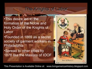 The Knights of Labor This desire led to the formation of the Noble and Holy Order of the Knights of Labor Founded in 1869 as a secret society of garment workers in Philadelphia Spread to other cities by 1878 like the Masons of IOOF This Presentation is Available Online at:  www.livingamericanhistory.blogspot.com 