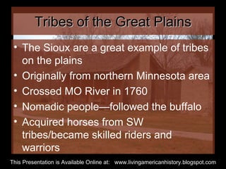 Tribes of the Great Plains The Sioux are a great example of tribes on the plains Originally from northern Minnesota area Crossed MO River in 1760 Nomadic people—followed the buffalo Acquired horses from SW tribes/became skilled riders and warriors This Presentation is Available Online at:  www.livingamericanhistory.blogspot.com 