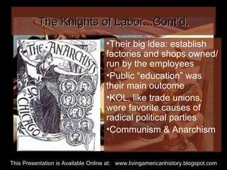 The Knights of Labor...Cont’d. Their big idea: establish factories and shops owned/run by the employees Public “education” was their main outcome KOL, like trade unions, were favorite causes of radical political parties Communism & Anarchism This Presentation is Available Online at:  www.livingamericanhistory.blogspot.com 