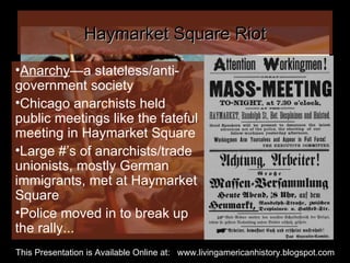Haymarket Square Riot Anarchy —a stateless/anti-government society Chicago anarchists held public meetings like the fateful meeting in Haymarket Square Large #’s of anarchists/trade unionists, mostly German immigrants, met at Haymarket Square Police moved in to break up the rally... This Presentation is Available Online at:  www.livingamericanhistory.blogspot.com 