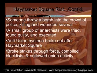 Haymarket Square Riot...Cont’d. Someone threw a bomb into the crowd of police, killing and wounded several A small group of anarchists were tried, found guilty, and executed Anti-Union hysteria broke out after Haymarket Square Broke strikes through force, compiled blacklists, & outlawed union activity  This Presentation is Available Online at:  www.livingamericanhistory.blogspot.com 